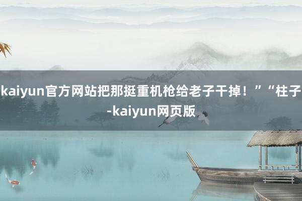 kaiyun官方网站把那挺重机枪给老子干掉！”“柱子-kaiyun网页版