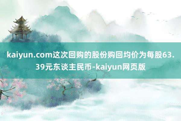 kaiyun.com这次回购的股份购回均价为每股63.39元东谈主民币-kaiyun网页版