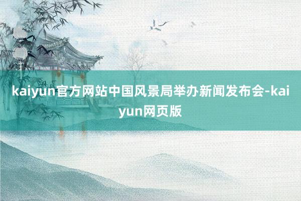kaiyun官方网站中国风景局举办新闻发布会-kaiyun网页版