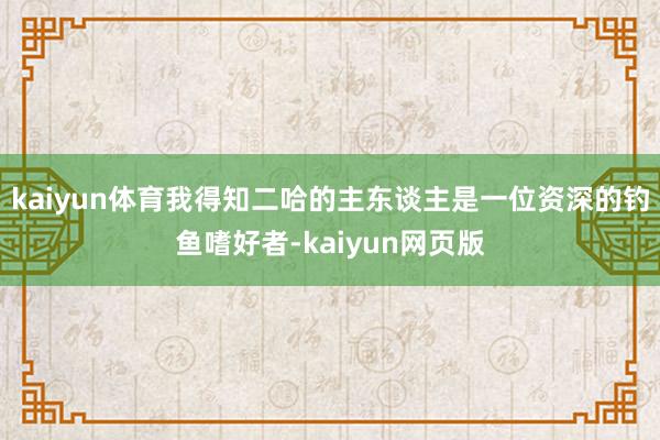 kaiyun体育我得知二哈的主东谈主是一位资深的钓鱼嗜好者-kaiyun网页版