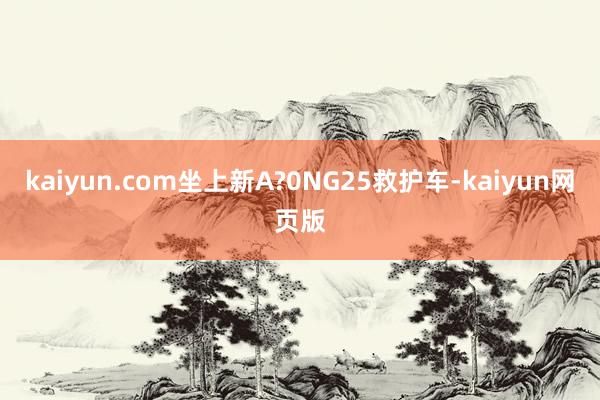 kaiyun.com坐上新A?0NG25救护车-kaiyun网页版
