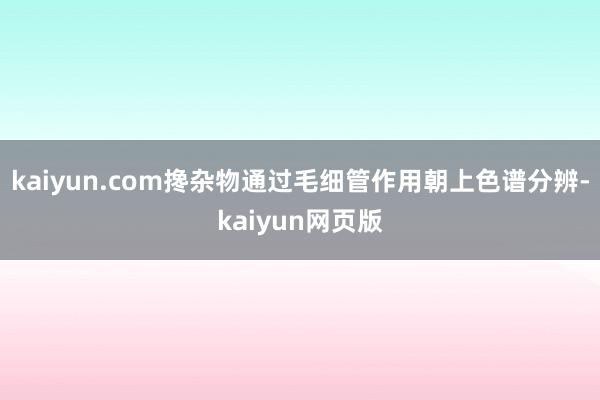 kaiyun.com搀杂物通过毛细管作用朝上色谱分辨-kaiyun网页版