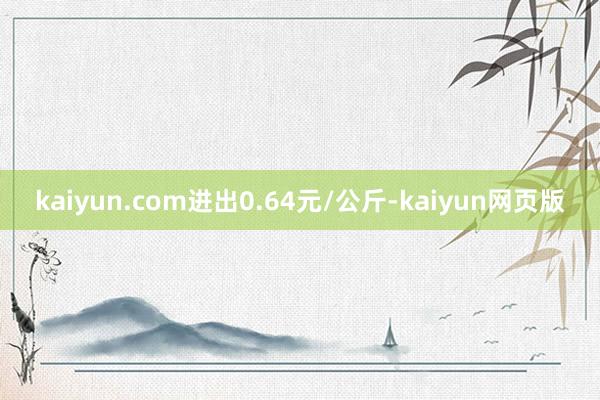 kaiyun.com进出0.64元/公斤-kaiyun网页版