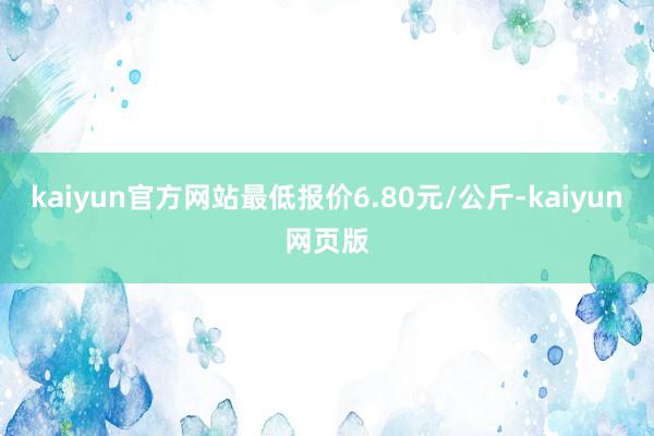 kaiyun官方网站最低报价6.80元/公斤-kaiyun网页版