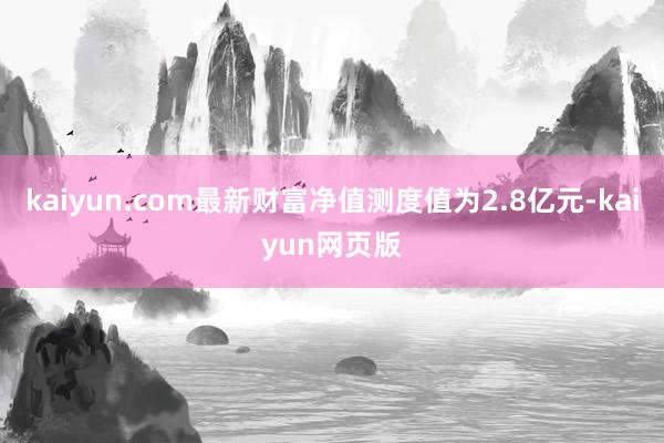 kaiyun.com最新财富净值测度值为2.8亿元-kaiyun网页版