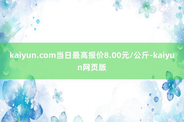 kaiyun.com当日最高报价8.00元/公斤-kaiyun网页版