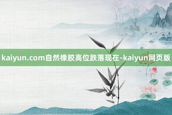 kaiyun.com　　自然橡胶高位跌落　　现在-kaiyun网页版