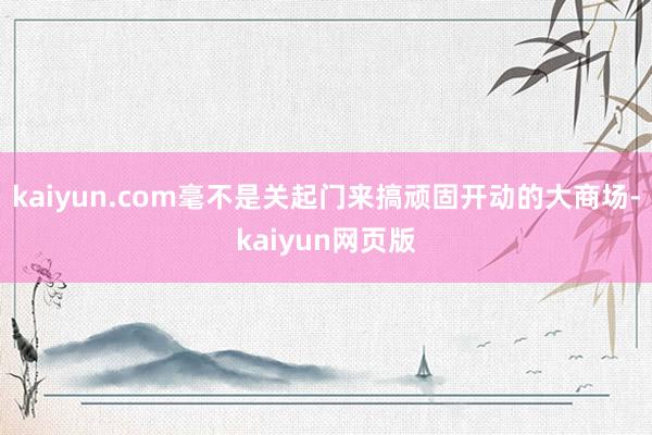 kaiyun.com毫不是关起门来搞顽固开动的大商场-kaiyun网页版
