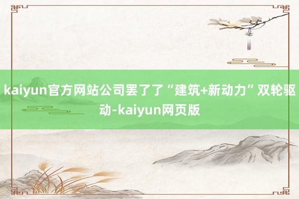kaiyun官方网站公司罢了了“建筑+新动力”双轮驱动-kaiyun网页版