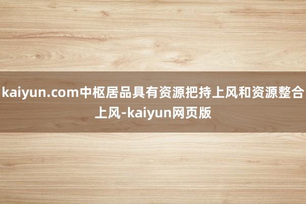 kaiyun.com中枢居品具有资源把持上风和资源整合上风-kaiyun网页版