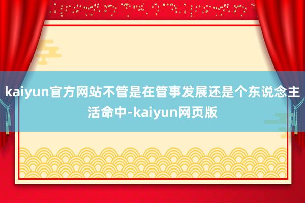 kaiyun官方网站不管是在管事发展还是个东说念主活命中-kaiyun网页版