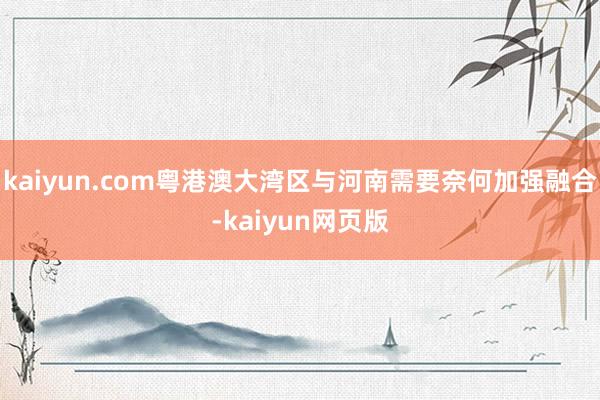 kaiyun.com粤港澳大湾区与河南需要奈何加强融合-kaiyun网页版