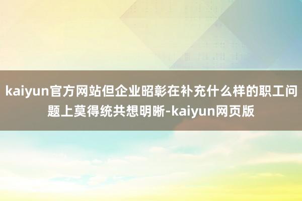kaiyun官方网站但企业昭彰在补充什么样的职工问题上莫得统共想明晰-kaiyun网页版