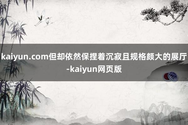 kaiyun.com但却依然保捏着沉寂且规格颇大的展厅-kaiyun网页版
