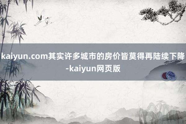 kaiyun.com其实许多城市的房价皆莫得再陆续下降-kaiyun网页版