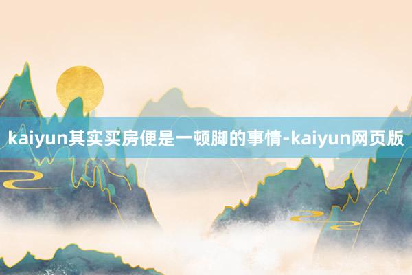 kaiyun其实买房便是一顿脚的事情-kaiyun网页版