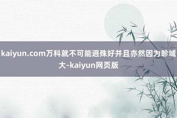 kaiyun.com万科就不可能迥殊好并且亦然因为畛域大-kaiyun网页版
