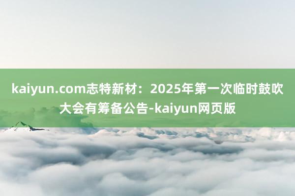 kaiyun.com志特新材：2025年第一次临时鼓吹大会有筹备公告-kaiyun网页版