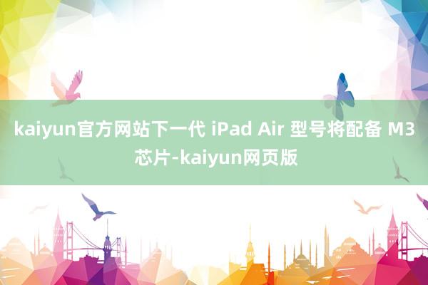 kaiyun官方网站下一代 iPad Air 型号将配备 M3 芯片-kaiyun网页版