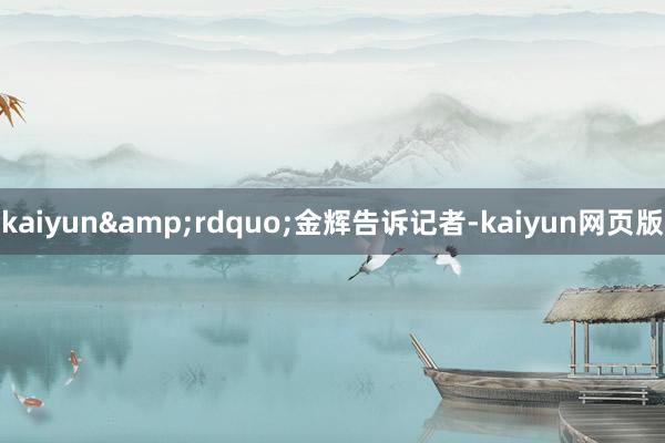 kaiyun&rdquo;金辉告诉记者-kaiyun网页版