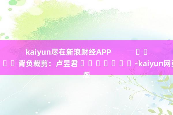 kaiyun尽在新浪财经APP            						背负裁剪：卢昱君 							-kaiyun网页版