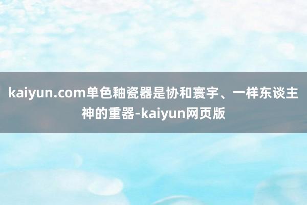 kaiyun.com单色釉瓷器是协和寰宇、一样东谈主神的重器-kaiyun网页版