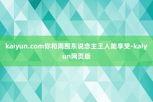 kaiyun.com你和周围东说念主王人能享受-kaiyun网页版