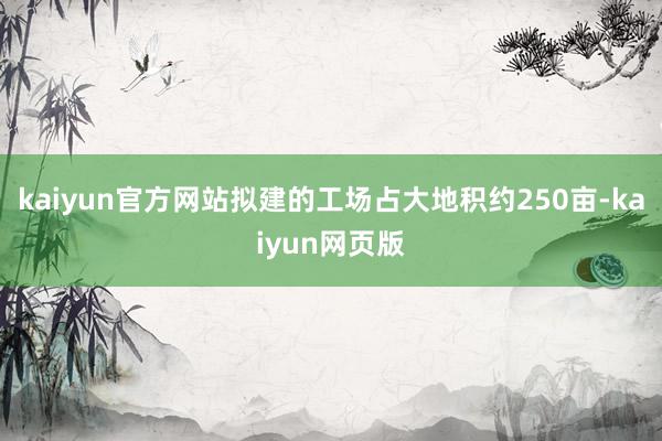 kaiyun官方网站拟建的工场占大地积约250亩-kaiyun网页版