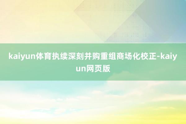 kaiyun体育执续深刻并购重组商场化校正-kaiyun网页版