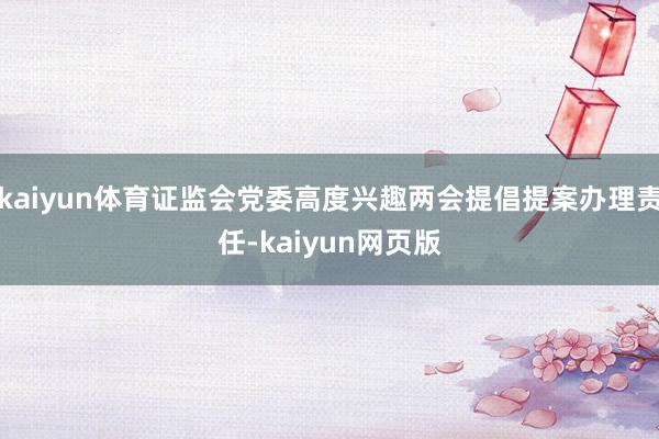 kaiyun体育证监会党委高度兴趣两会提倡提案办理责任-kaiyun网页版