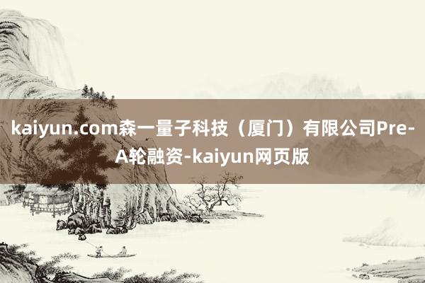 kaiyun.com森一量子科技（厦门）有限公司Pre-A轮融资-kaiyun网页版