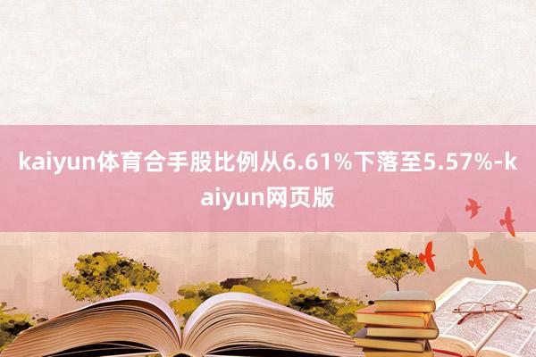 kaiyun体育合手股比例从6.61%下落至5.57%-kaiyun网页版