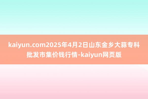kaiyun.com2025年4月2日山东金乡大蒜专科批发市集价钱行情-kaiyun网页版
