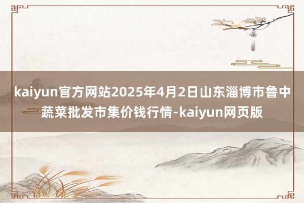 kaiyun官方网站2025年4月2日山东淄博市鲁中蔬菜批发市集价钱行情-kaiyun网页版