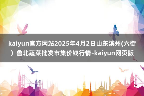 kaiyun官方网站2025年4月2日山东滨州(六街)鲁北蔬菜批发市集价钱行情-kaiyun网页版