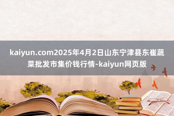 kaiyun.com2025年4月2日山东宁津县东崔蔬菜批发市集价钱行情-kaiyun网页版