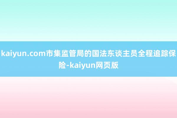 kaiyun.com市集监管局的国法东谈主员全程追踪保险-kaiyun网页版