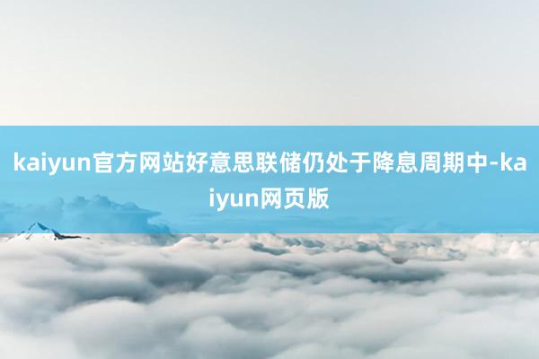 kaiyun官方网站好意思联储仍处于降息周期中-kaiyun网页版