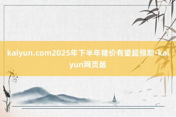 kaiyun.com2025年下半年猪价有望超预期-kaiyun网页版