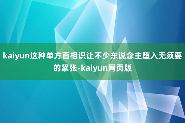 kaiyun这种单方面相识让不少东说念主堕入无须要的紧张-kaiyun网页版