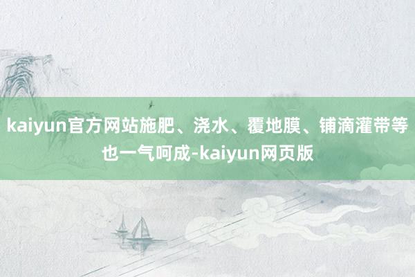 kaiyun官方网站施肥、浇水、覆地膜、铺滴灌带等也一气呵成-kaiyun网页版