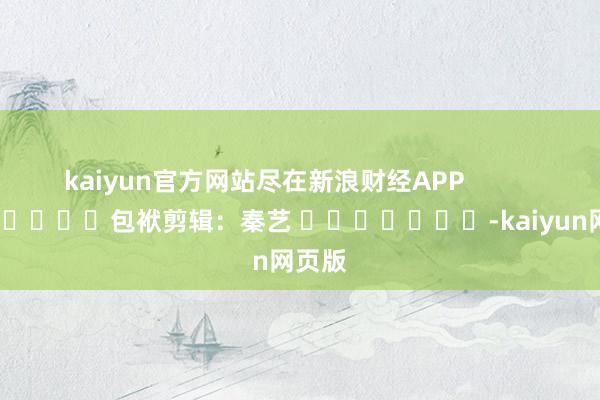 kaiyun官方网站尽在新浪财经APP            						包袱剪辑：秦艺 							-kaiyun网页版