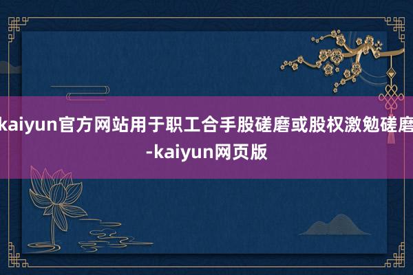 kaiyun官方网站用于职工合手股磋磨或股权激勉磋磨-kaiyun网页版
