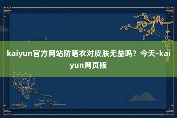 kaiyun官方网站防晒衣对皮肤无益吗？今天-kaiyun网页版
