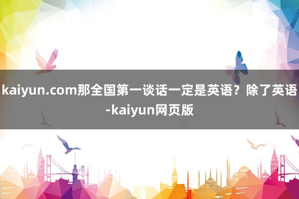 kaiyun.com那全国第一谈话一定是英语？除了英语-kaiyun网页版
