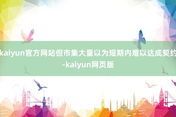kaiyun官方网站但市集大量以为短期内难以达成契约-kaiyun网页版