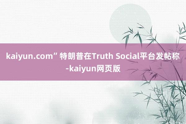 kaiyun.com”特朗普在Truth Social平台发帖称-kaiyun网页版