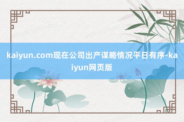 kaiyun.com现在公司出产谋略情况平日有序-kaiyun网页版