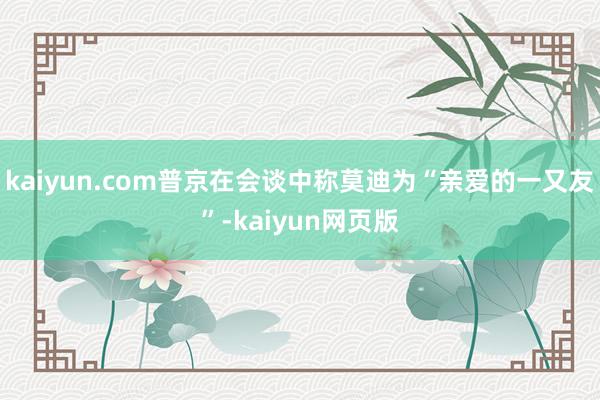 kaiyun.com普京在会谈中称莫迪为“亲爱的一又友”-kaiyun网页版