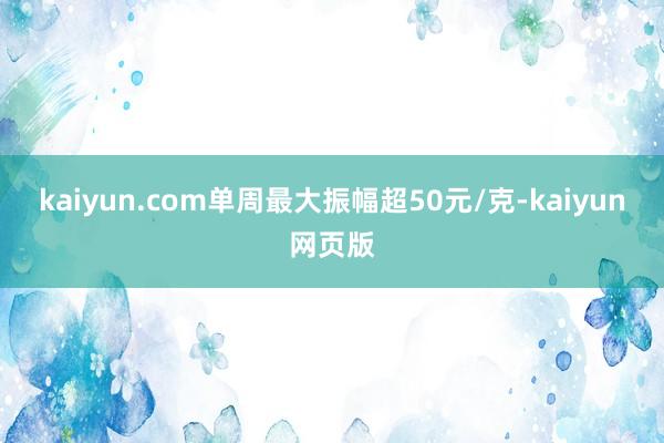 kaiyun.com单周最大振幅超50元/克-kaiyun网页版